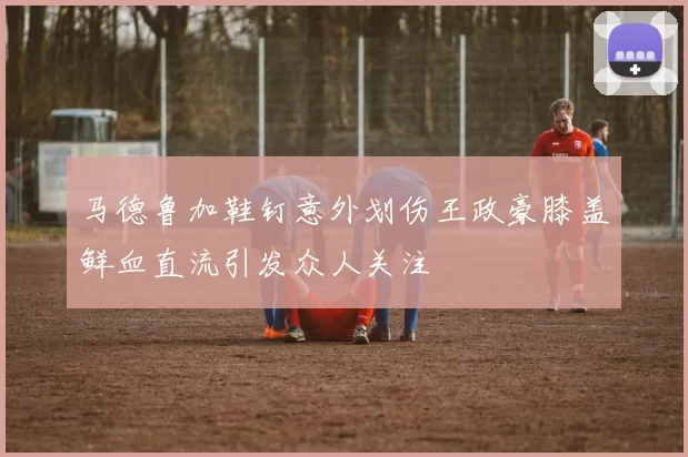 马德鲁加鞋钉意外划伤王政豪膝盖鲜血直流引发众人关注