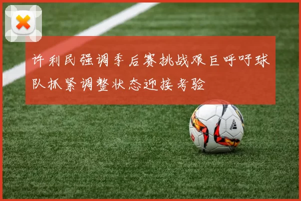许利民强调季后赛挑战艰巨呼吁球队抓紧调整状态迎接考验