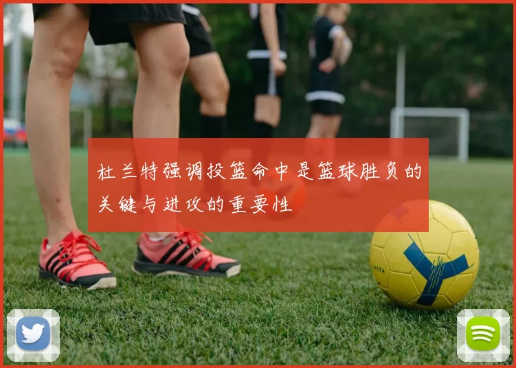 杜兰特强调投篮命中是篮球胜负的关键与进攻的重要性