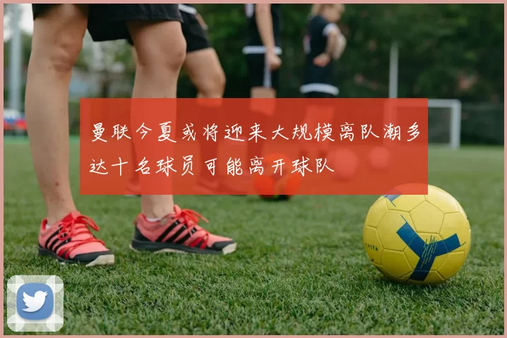 曼联今夏或将迎来大规模离队潮多达十名球员可能离开球队