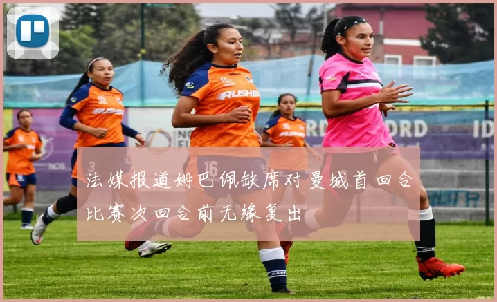 法媒报道姆巴佩缺席对曼城首回合比赛次回合前无缘复出