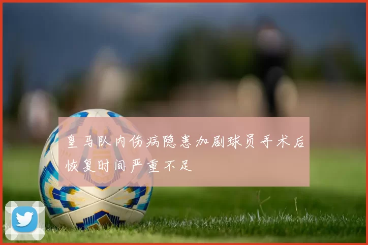 皇马队内伤病隐患加剧球员手术后恢复时间严重不足