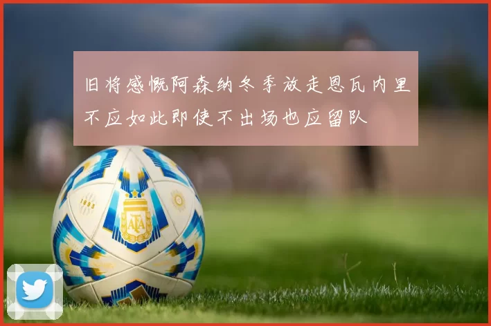 旧将感慨阿森纳冬季放走恩瓦内里不应如此即使不出场也应留队