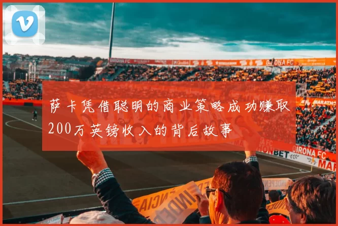 萨卡凭借聪明的商业策略成功赚取200万英镑收入的背后故事