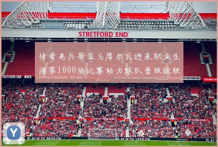 传奇老兵蒂亚戈席尔瓦迎来职业生涯第1000场比赛助力球队晋级欧联八强