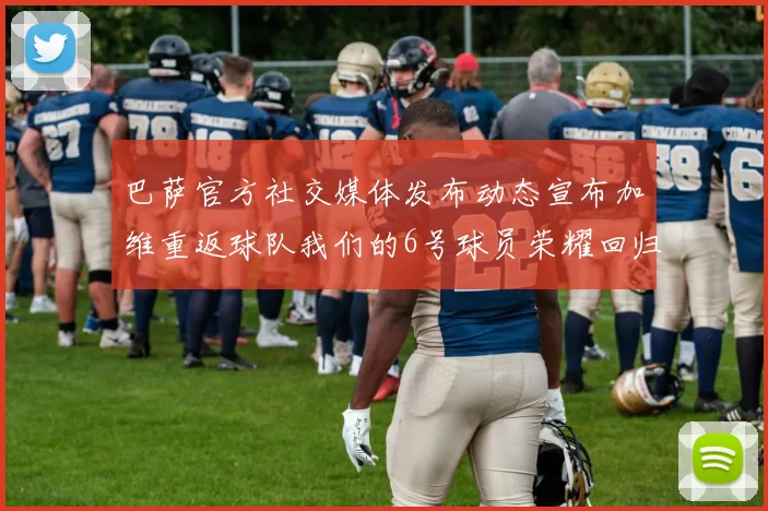 巴萨官方社交媒体发布动态宣布加维重返球队我们的6号球员荣耀回归