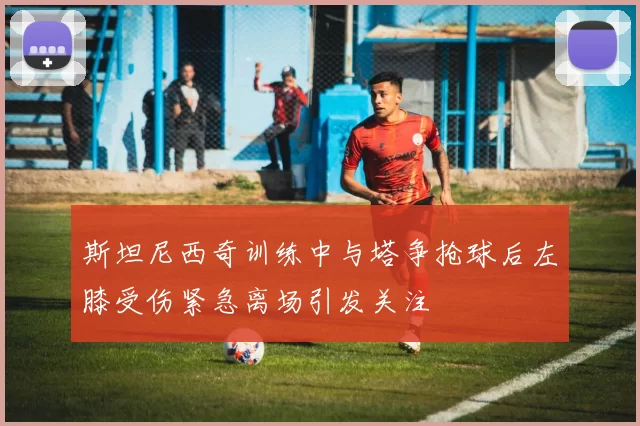 斯坦尼西奇训练中与塔争抢球后左膝受伤紧急离场引发关注
