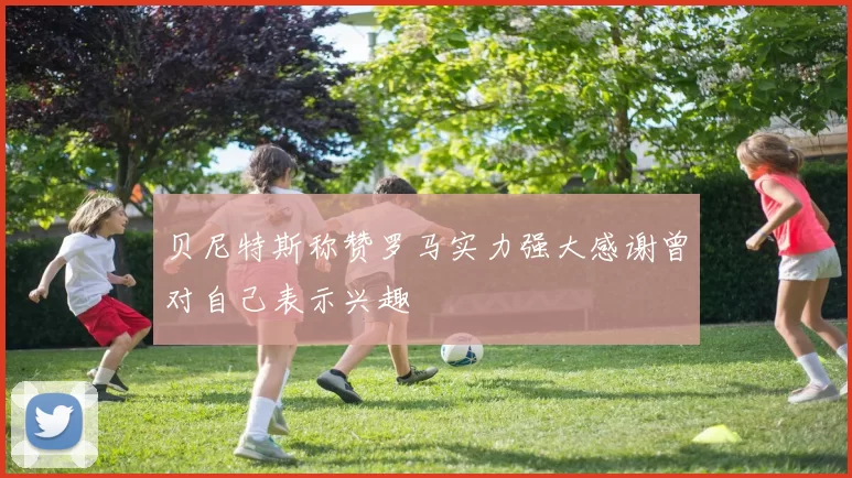 贝尼特斯称赞罗马实力强大感谢曾对自己表示兴趣