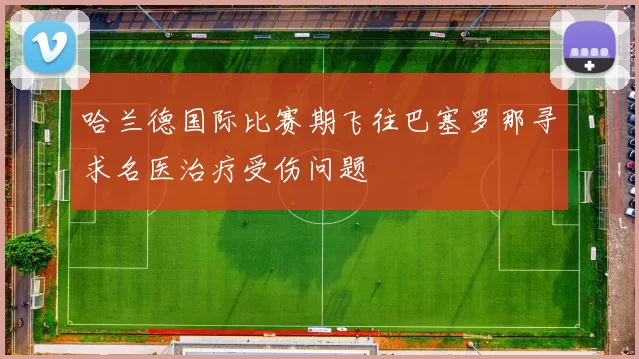 哈兰德国际比赛期飞往巴塞罗那寻求名医治疗受伤问题