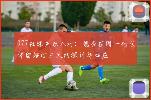 077社媒互动八村：能否在同一地点停留超过三天的探讨与回应