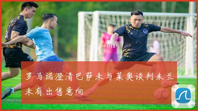 罗马诺澄清巴萨未与莱奥谈判米兰未有出售意向