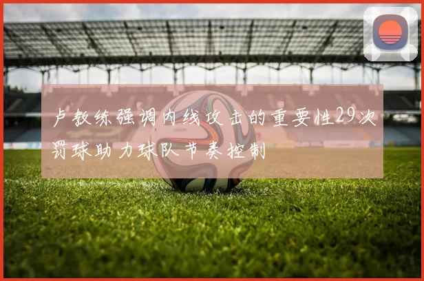 卢教练强调内线攻击的重要性29次罚球助力球队节奏控制